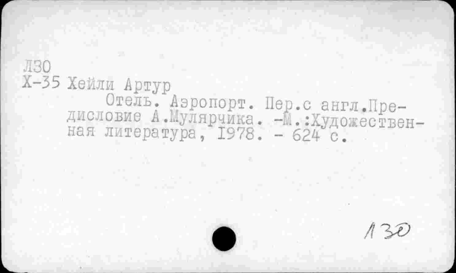 ﻿лзо
Х-35 Хейли Артур
Отель. Аэропорт. Пер.с англ.Предисловие А.Мулярчика, -м. Художественная литература, 1978. - 624- с.